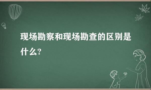 现场勘察和现场勘查的区别是什么?