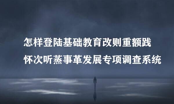 怎样登陆基础教育改则重额践怀次听蒸事革发展专项调查系统