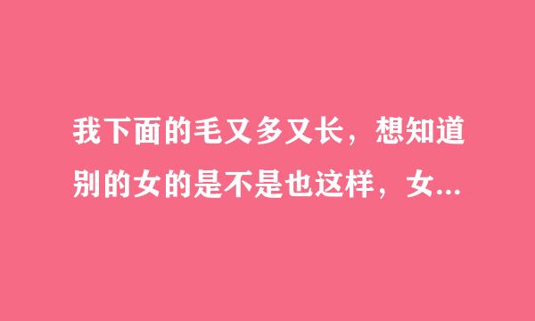 我下面的毛又多又长，想知道别的女的是不是也这样，女性下体毛太长的图片有吗？我都不