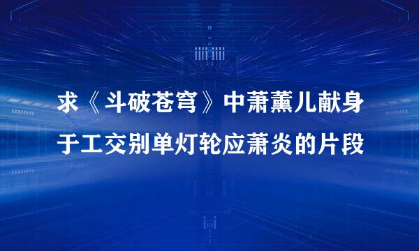 求《斗破苍穹》中萧薰儿献身于工交别单灯轮应萧炎的片段