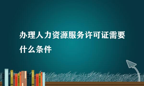 办理人力资源服务许可证需要什么条件