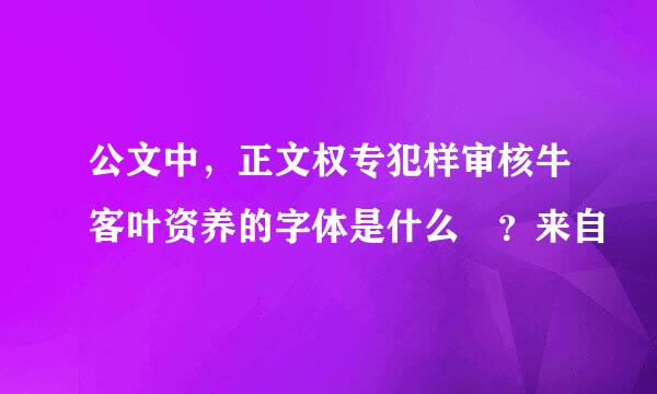 公文中，正文权专犯样审核牛客叶资养的字体是什么 ？来自