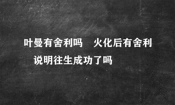 叶曼有舍利吗 火化后有舍利 说明往生成功了吗