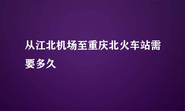 从江北机场至重庆北火车站需要多久