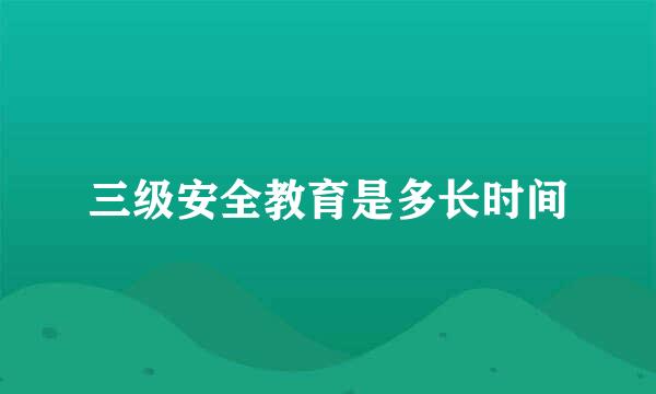 三级安全教育是多长时间