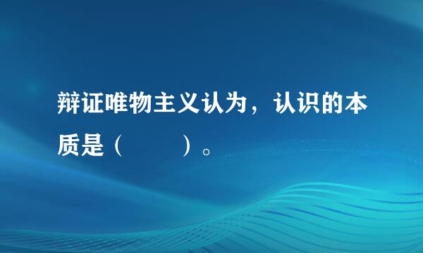 辩证唯物主义认为，认识的本质是（  ）。