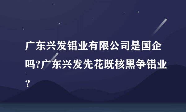 广东兴发铝业有限公司是国企吗?广东兴发先花既核黑争铝业？