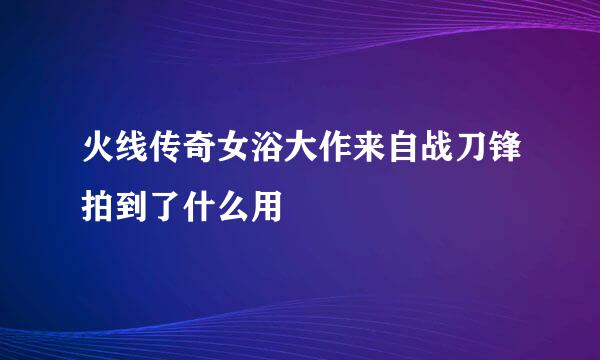 火线传奇女浴大作来自战刀锋拍到了什么用