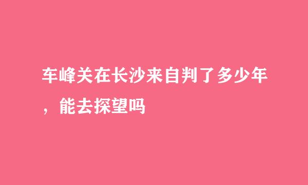 车峰关在长沙来自判了多少年，能去探望吗