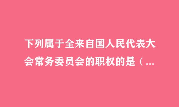 下列属于全来自国人民代表大会常务委员会的职权的是（ ）。胞商真紧