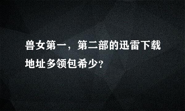 兽女第一，第二部的迅雷下载地址多领包希少？