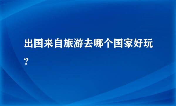 出国来自旅游去哪个国家好玩？