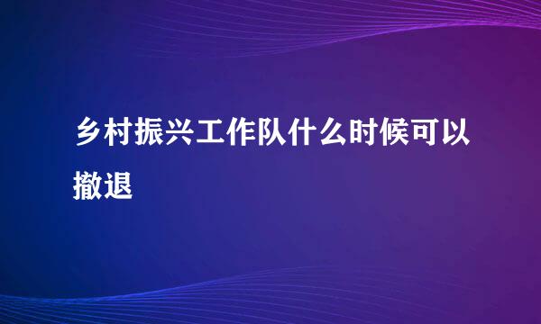 乡村振兴工作队什么时候可以撤退