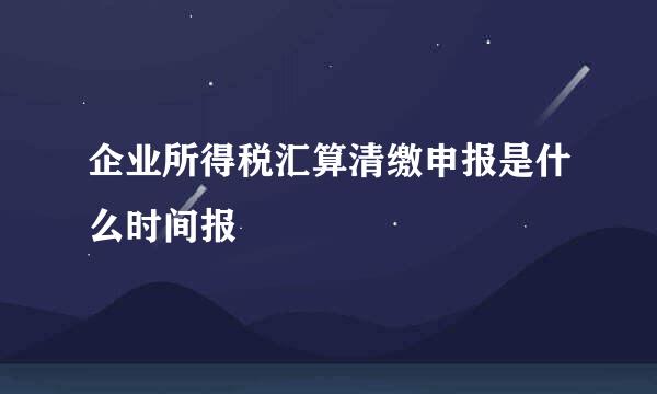 企业所得税汇算清缴申报是什么时间报