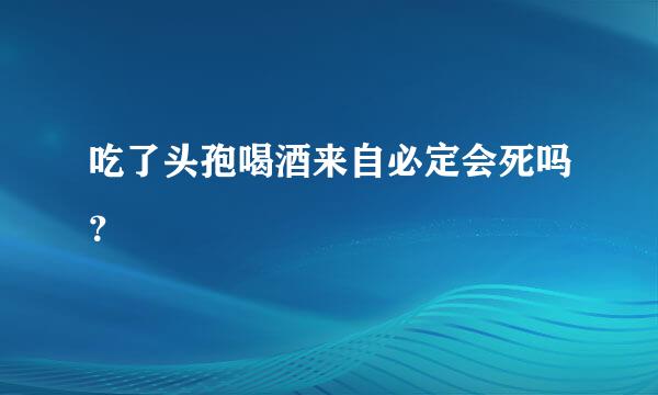 吃了头孢喝酒来自必定会死吗？