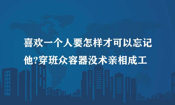 喜欢一个人要怎样才可以忘记他?穿班众容器没术亲相成工