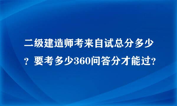 二级建造师考来自试总分多少？要考多少360问答分才能过？