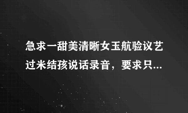 急求一甜美清晰女玉航验议艺过米结孩说话录音，要求只要清楚可以用即可，很简单，时间比较紧...