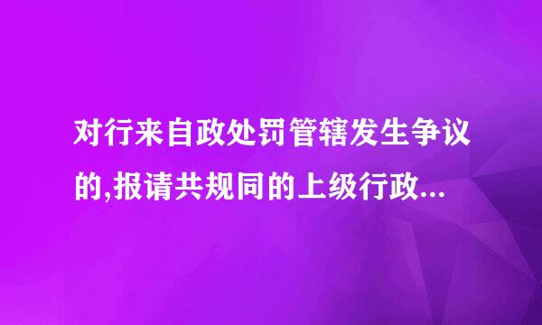 对行来自政处罚管辖发生争议的,报请共规同的上级行政机关指定管辖。答案为何是“错”?这句话错在哪里？