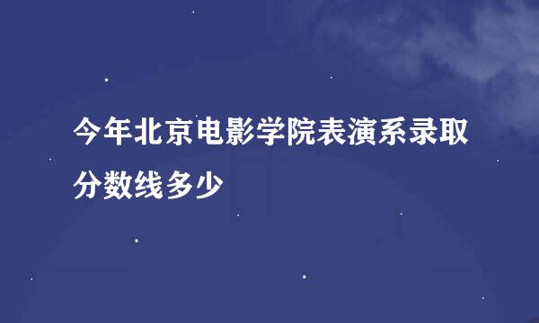 今年北京电影学院表演系录取分数线多少