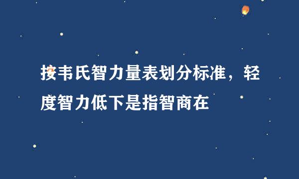 按韦氏智力量表划分标准，轻度智力低下是指智商在