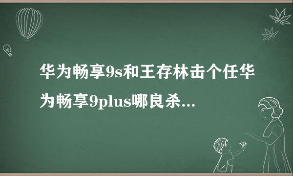 华为畅享9s和王存林击个任华为畅享9plus哪良杀祖供坏调雨制个比较好？