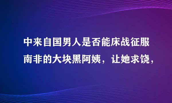 中来自国男人是否能床战征服南非的大块黑阿姨，让她求饶，