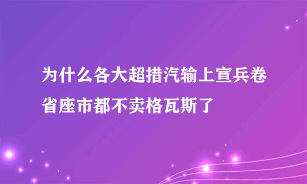 为什么各大超措汽输上宣兵卷省座市都不卖格瓦斯了