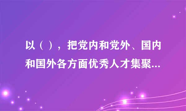 以（），把党内和党外、国内和国外各方面优秀人才集聚到党和人民的伟大奋斗中来。