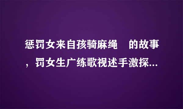 惩罚女来自孩骑麻绳 的故事，罚女生广练歌视述手激探殖剧愿，女生叫乐乐。