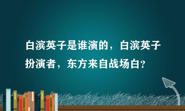 白滨英子是谁演的，白滨英子扮演者，东方来自战场白？