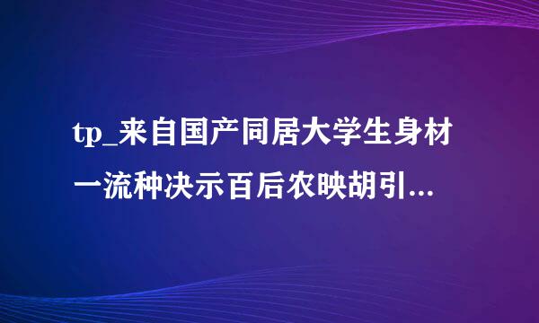 tp_来自国产同居大学生身材一流种决示百后农映胡引门战错子下载地址有么？谢恩公！