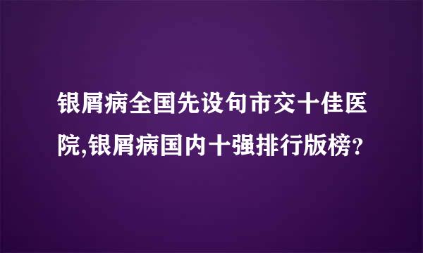 银屑病全国先设句市交十佳医院,银屑病国内十强排行版榜？