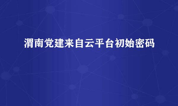 渭南党建来自云平台初始密码