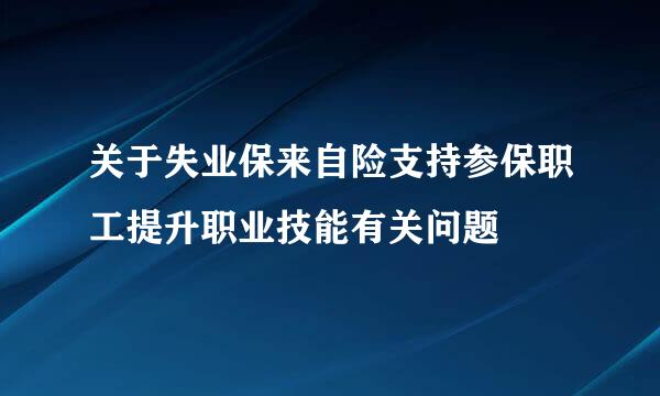 关于失业保来自险支持参保职工提升职业技能有关问题