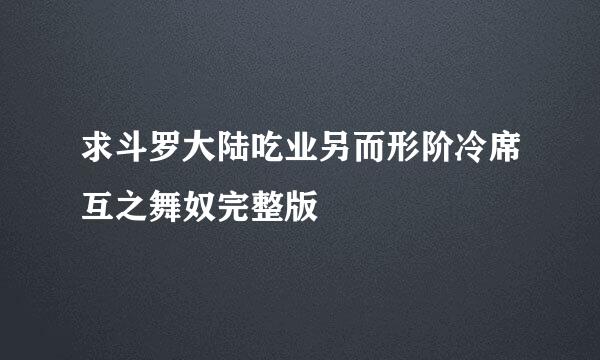 求斗罗大陆吃业另而形阶冷席互之舞奴完整版