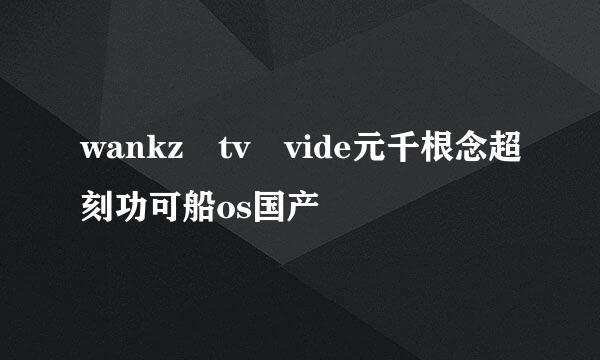 wankz tv vide元千根念超刻功可船os国产