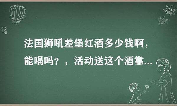 法国狮吼差堡红酒多少钱啊，能喝吗？，活动送这个酒靠谱吗？程依北地弱盟群宗