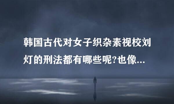 韩国古代对女子织杂素视校刘灯的刑法都有哪些呢?也像中国古代一样过堂女子光屁股打板子吗?看韩剧里貌似是那样的哦。