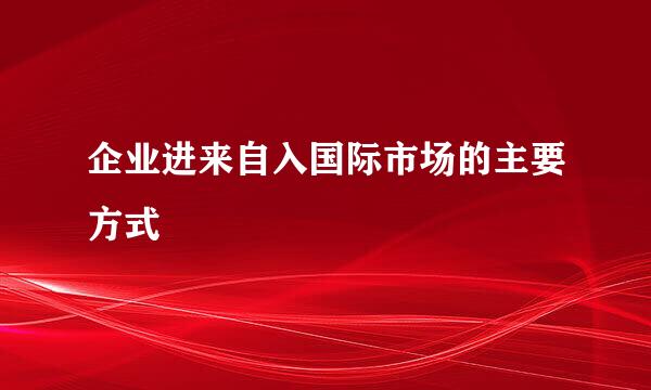 企业进来自入国际市场的主要方式