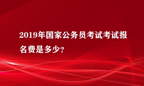 2019年国家公务员考试考试报名费是多少？