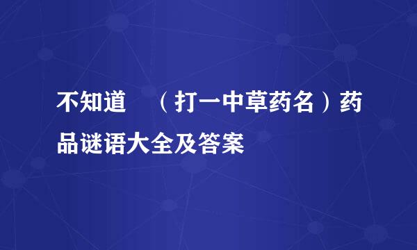 不知道 （打一中草药名）药品谜语大全及答案