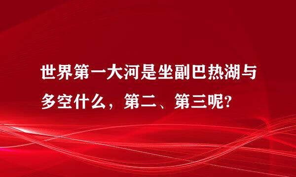 世界第一大河是坐副巴热湖与多空什么，第二、第三呢?