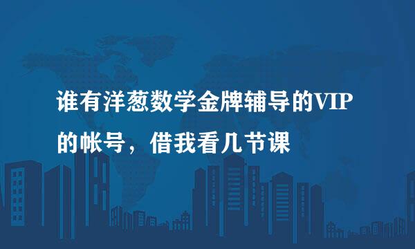 谁有洋葱数学金牌辅导的VIP的帐号，借我看几节课