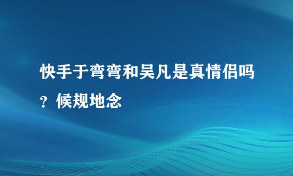 快手于弯弯和吴凡是真情侣吗？候规地念