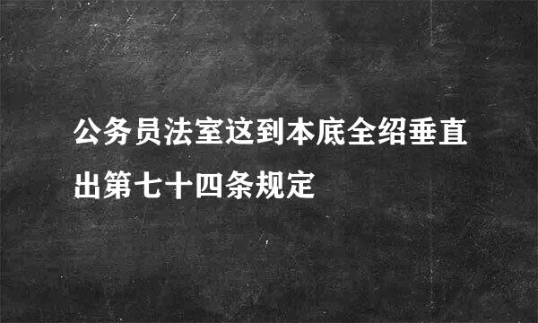 公务员法室这到本底全绍垂直出第七十四条规定