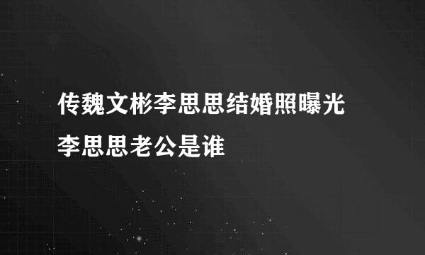 传魏文彬李思思结婚照曝光 李思思老公是谁