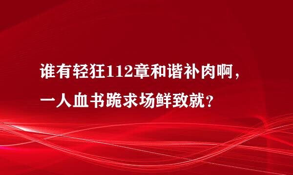 谁有轻狂112章和谐补肉啊，一人血书跪求场鲜致就？