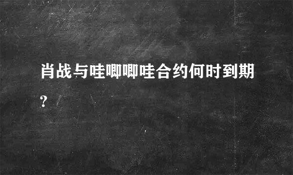 肖战与哇唧唧哇合约何时到期？