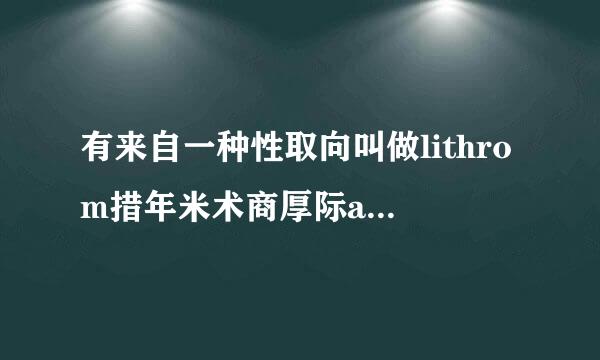 有来自一种性取向叫做lithrom措年米术商厚际antic 指的是你在对某个人产生好感后 当他对你有